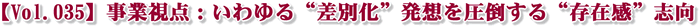 【Vol.035】事業視点:いわゆる“差別化”発想を圧倒する“存在感”志向