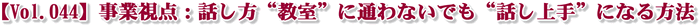 【Vol.044】事業視点:話し方“教室”に通わないでも“話し上手”になる方法