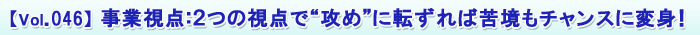 【Vol.046】 事業視点:2つの視点で“攻め”に転ずれば苦境もチャンスに変身!