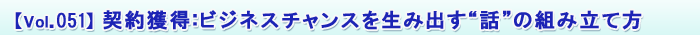 【Vol.051】契約獲得:ビジネスチャンスを生み出す“話”の組み立て方