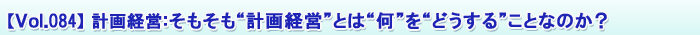 【Vol.084】計画経営:そもそも“計画経営”とは“何”を“どうする”ことなのか?