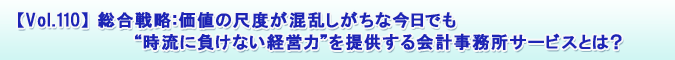 【Vol.110】総合戦略:価値の尺度が混乱しがちな今日でも“時流に負けない経営力”を提供する会計事務所サービスとは?